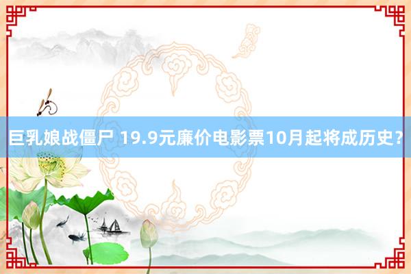 巨乳娘战僵尸 19.9元廉价电影票10月起将成历史？