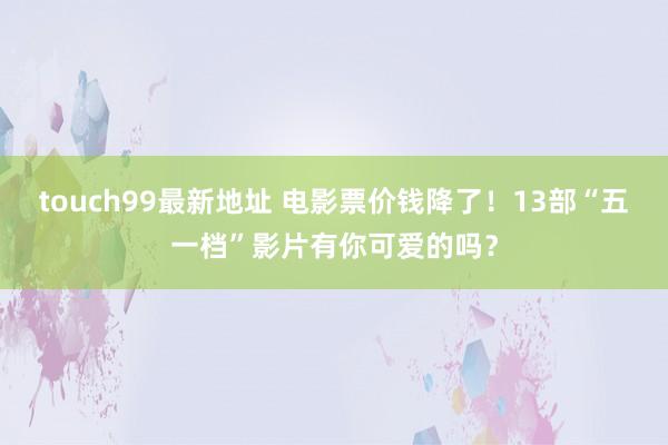 touch99最新地址 电影票价钱降了！13部“五一档”影片有你可爱的吗？