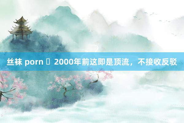 丝袜 porn ​2000年前这即是顶流，不接收反驳