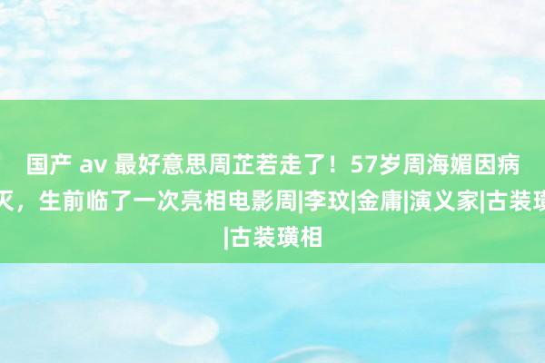 国产 av 最好意思周芷若走了！57岁周海媚因病死灭，生前临了一次亮相电影周|李玟|金庸|演义家|古装璜相