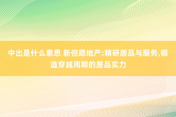 中出是什么意思 新但愿地产:精研居品与服务,锻造穿越周期的居品实力