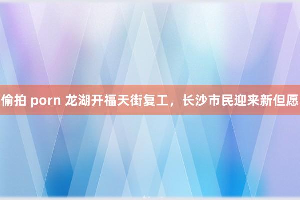 偷拍 porn 龙湖开福天街复工，长沙市民迎来新但愿