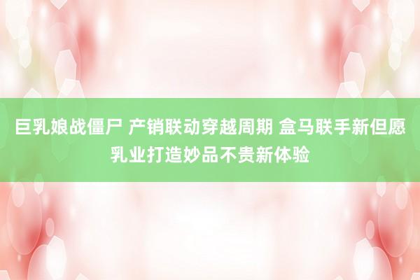 巨乳娘战僵尸 产销联动穿越周期 盒马联手新但愿乳业打造妙品不贵新体验