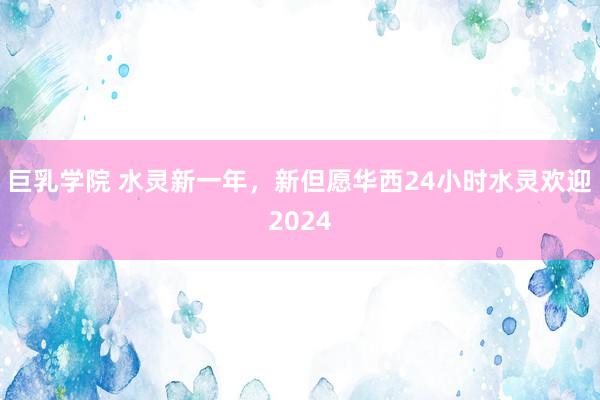 巨乳学院 水灵新一年，新但愿华西24小时水灵欢迎2024