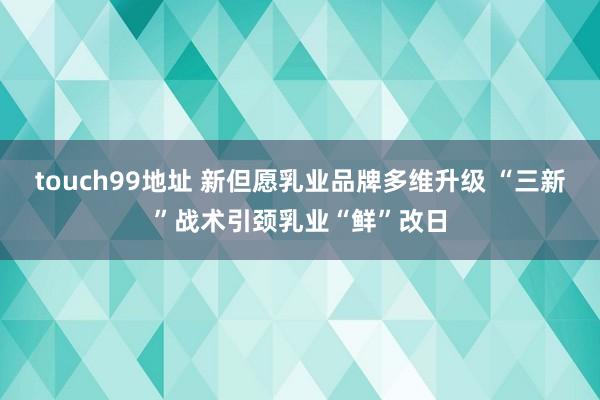 touch99地址 新但愿乳业品牌多维升级 “三新”战术引颈乳业“鲜”改日