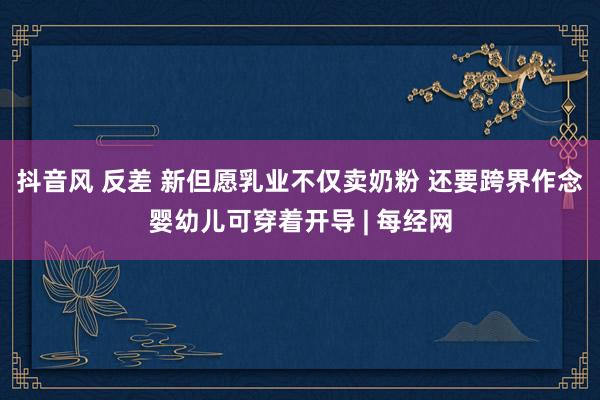 抖音风 反差 新但愿乳业不仅卖奶粉 还要跨界作念婴幼儿可穿着开导 | 每经网