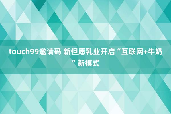 touch99邀请码 新但愿乳业开启“互联网+牛奶”新模式