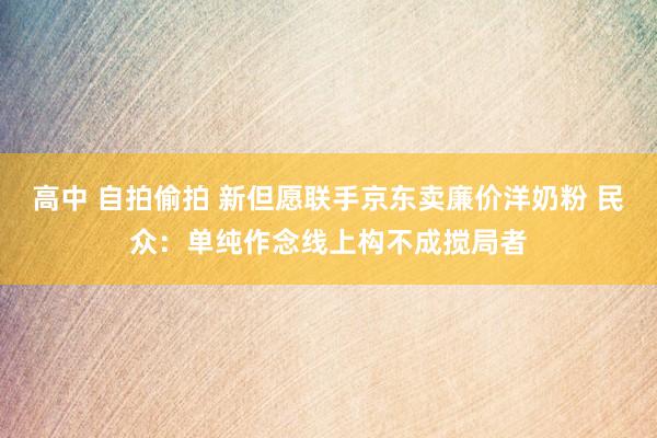 高中 自拍偷拍 新但愿联手京东卖廉价洋奶粉 民众：单纯作念线上构不成搅局者