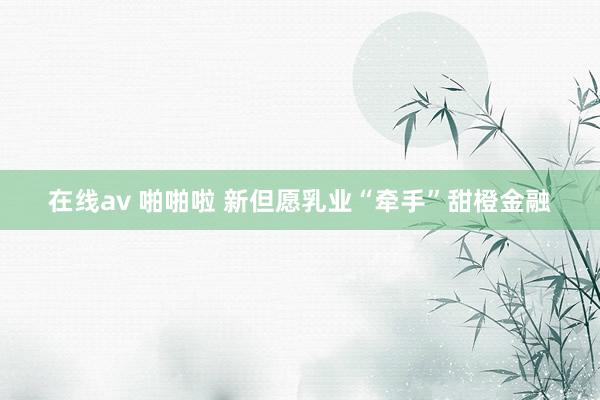 在线av 啪啪啦 新但愿乳业“牵手”甜橙金融