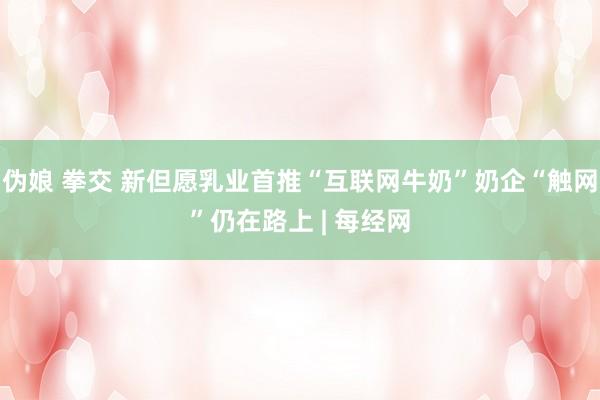 伪娘 拳交 新但愿乳业首推“互联网牛奶”奶企“触网”仍在路上 | 每经网