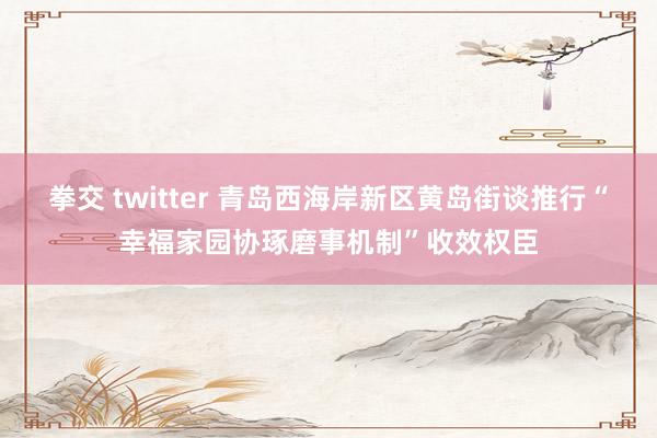 拳交 twitter 青岛西海岸新区黄岛街谈推行“幸福家园协琢磨事机制”收效权臣