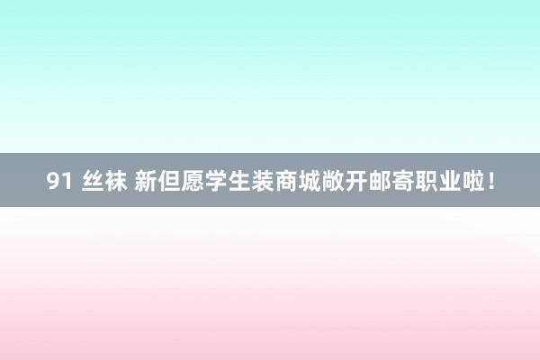 91 丝袜 新但愿学生装商城敞开邮寄职业啦！