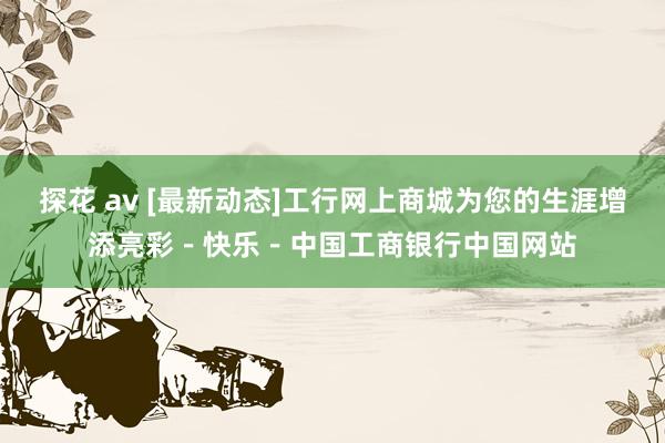 探花 av [最新动态]工行网上商城为您的生涯增添亮彩－快乐－中国工商银行中国网站