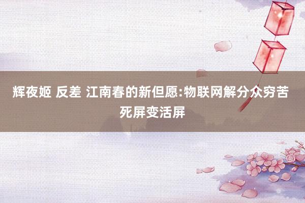 辉夜姬 反差 江南春的新但愿:物联网解分众穷苦 死屏变活屏