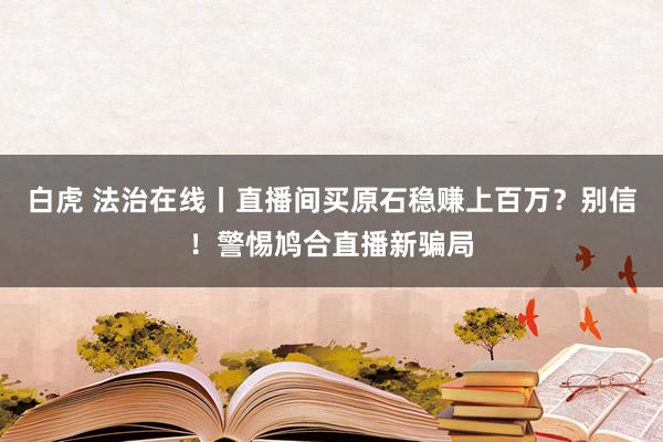 白虎 法治在线丨直播间买原石稳赚上百万？别信！警惕鸠合直播新骗局