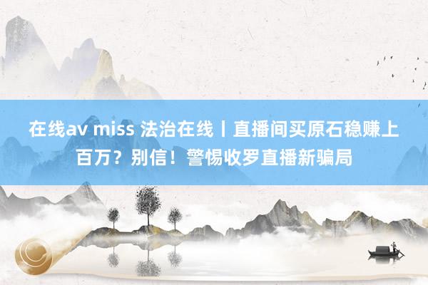 在线av miss 法治在线丨直播间买原石稳赚上百万？别信！警惕收罗直播新骗局