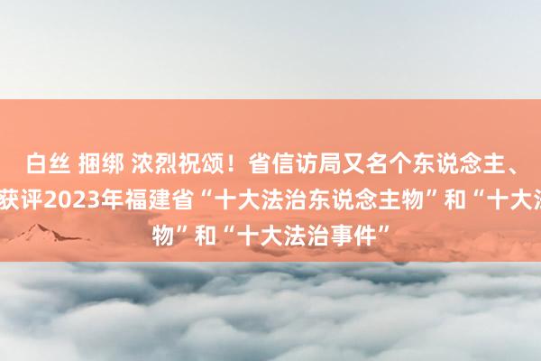 白丝 捆绑 浓烈祝颂！省信访局又名个东说念主、一项业绩获评2023年福建省“十大法治东说念主物”和“十大法治事件”