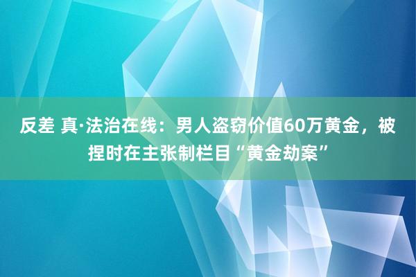 反差 真·法治在线：男人盗窃价值60万黄金，被捏时在主张制栏目“黄金劫案”