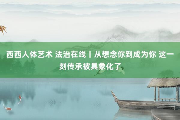 西西人体艺术 法治在线丨从想念你到成为你 这一刻传承被具象化了