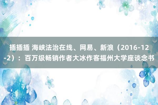 插插插 海峡法治在线、网易、新浪（2016-12-2）：百万级畅销作者大冰作客福州大学座谈念书