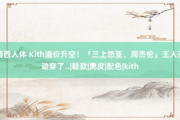 西西人体 Kith溢价升空！「三上悠亚、周杰伦」王人开动穿了..|鞋款|麂皮|配色|kith