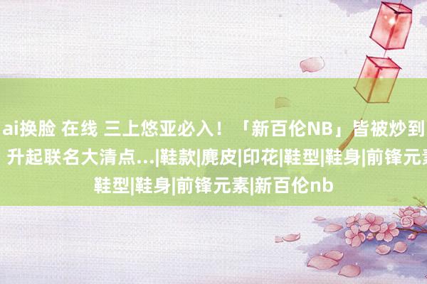 ai换脸 在线 三上悠亚必入！「新百伦NB」皆被炒到3w一对了，升起联名大清点...|鞋款|麂皮|印花|鞋型|鞋身|前锋元素|新百伦nb