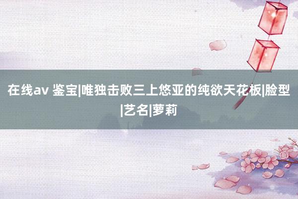 在线av 鉴宝|唯独击败三上悠亚的纯欲天花板|脸型|艺名|萝莉