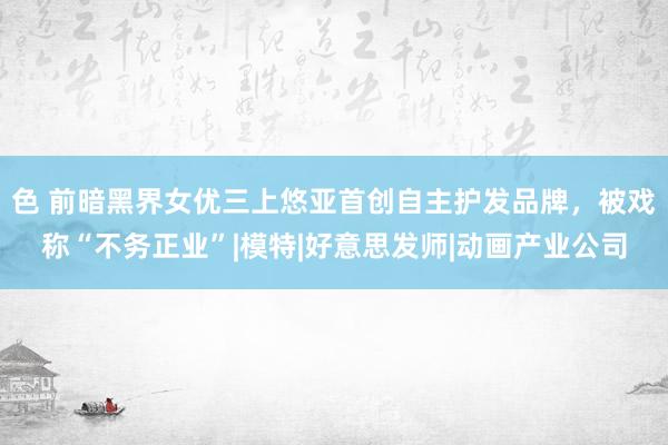 色 前暗黑界女优三上悠亚首创自主护发品牌，被戏称“不务正业”|模特|好意思发师|动画产业公司