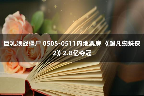 巨乳娘战僵尸 0505-0511内地票房 《超凡蜘蛛侠2》2.8亿夺冠