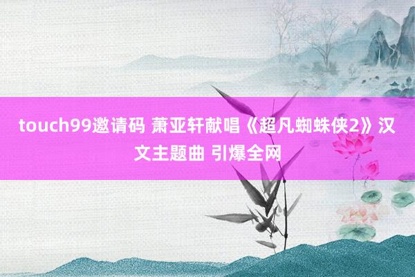 touch99邀请码 萧亚轩献唱《超凡蜘蛛侠2》汉文主题曲 引爆全网