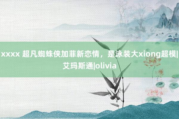 xxxx 超凡蜘蛛侠加菲新恋情，是泳装大xiong超模|艾玛斯通|olivia